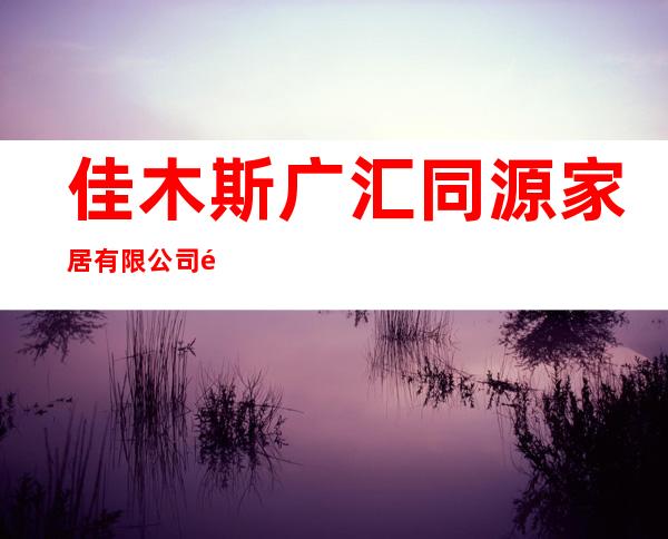 佳木斯广汇同源家居有限公司鹤岗分公司